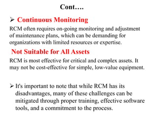 Cont….
 Continuous Monitoring
RCM often requires on-going monitoring and adjustment
of maintenance plans, which can be demanding for
organizations with limited resources or expertise.
Not Suitable for All Assets
RCM is most effective for critical and complex assets. It
may not be cost-effective for simple, low-value equipment.
 It's important to note that while RCM has its
disadvantages, many of these challenges can be
mitigated through proper training, effective software
tools, and a commitment to the process.
 