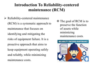 Introduction To Reliability-centered
maintenance (RCM)
 Reliability-centered maintenance
(RCM) is a systematic approach to
maintenance that focuses on
identifying and mitigating the
risks of equipment failure. It is a
proactive approach that aims to
keep equipment operating safely
and reliably, while minimizing
maintenance costs.
 The goal of RCM is to
preserve the function
of assets while
minimizing
maintenance costs.
 