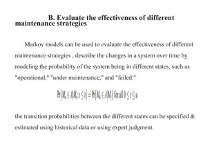 B. Evaluate the effectiveness of different
maintenance strategies
Markov models can be used to evaluate the effectiveness of different
maintenance strategies , describe the changes in a system over time by
modeling the probability of the system being in different states, such as
"operational," "under maintenance," and "failed."
the transition probabilities between the different states can be specified &
estimated using historical data or using expert judgment.
 