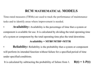 RCM MATHEMATICAL MODELS
Time-rated measures (TRMs) are used to track the performance of maintenance
tasks and to identify areas where improvement is needed.
• Availability: Availability is the percentage of time that a system or
component is available for use. It is calculated by dividing the total operating time
of a system or component by the total operating time plus the total downtime.
Availability = MTBF/MTBF+MTTR
• Reliability: Reliability is the probability that a system or component
will perform its intended function without failure for a specified period of time
under specified conditions.
It is calculated by subtracting the probability of failure from 1. R(t) = 1-P(t)
 