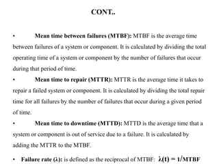 CONT..
• Mean time between failures (MTBF): MTBF is the average time
between failures of a system or component. It is calculated by dividing the total
operating time of a system or component by the number of failures that occur
during that period of time.
• Mean time to repair (MTTR): MTTR is the average time it takes to
repair a failed system or component. It is calculated by dividing the total repair
time for all failures by the number of failures that occur during a given period
of time.
• Mean time to downtime (MTTD): MTTD is the average time that a
system or component is out of service due to a failure. It is calculated by
adding the MTTR to the MTBF.
• Failure rate (λ): is defined as the reciprocal of MTBF: λ(t) = 1/MTBF
 