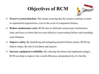Objectives of RCM
 Preserve system function. This means ensuring that the system continues to meet
its operational requirements, even in the event of component failures.
 Reduce maintenance costs. RCM aims to eliminate unnecessary maintenance
tasks and focus on those that are most effective in preventing failures and extending
asset lifespans.
 Improve safety. By identifying and mitigating potential failure modes, RCM can
help to reduce the risk of accidents and injuries.
 Increase equipment availability. By reducing downtime and unplanned outages,
RCM can help to improve the overall efficiency and productivity of a facility.
 