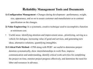 Reliability Management Tools and Documents
1) Configuration Management - Changes during development - performance, weight,
size, appearance, and so on to assure customer and manufacturer as to contract
specification on the changes.
2) Value Engineering- Is a systematic, creative technique used to accomplish a function
at minimum cost.
• Useful areas: identifying attention and improvement areas , prioritizing, serving as a
vehicle for dialogue, increasing value of good and services, and generating new
ideas, alternative solutions, quantifying intangibles.
3) Critical Path Method - CPM along with PERT are useful to determine project
duration systematically, show interrelationships in work flow, improve
communication and understanding, identify critical work activities for completing
the project on time, monitor project progress effectively, and determine the need for
labor and resources in advance.
 