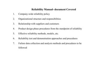 Reliability Manual- document Covered
1. Company-wide reliability policy
2. Organizational structure and responsibilities
3. Relationship with suppliers and customers
4. Product design phase procedures from the standpoint of reliability
5. Effective reliability methods, models, etc.
6. Reliability test and demonstration approaches and procedures
7. Failure data collection and analysis methods and procedures to be
followed
 