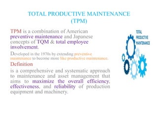 TOTAL PRODUCTIVE MAINTENANCE
(TPM)
TPM is a combination of American
preventive maintenance and Japanese
concepts of TQM & total employee
involvement.
Developed in the 1970s by extending preventive
maintenance to become more like productive maintenance.
Definition
is a comprehensive and systematic approach
to maintenance and asset management that
aims to maximize the overall efficiency,
effectiveness, and reliability of production
equipment and machinery.
 