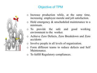Objective of TPM
o Increase production while, at the same time,
increasing employee morale and job satisfaction.
o Hold emergency & unscheduled maintenance to a
minimum.
o To provide the safe and good working
environment to the worker.
o Achieve Zero Defects, Zero Breakdown and Zero
accidents
o Involve people in all levels of organization.
o Form different teams to reduce defects and Self
Maintenance.
o To fulfill Regulatory compliances.
 