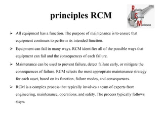 principles RCM
 All equipment has a function. The purpose of maintenance is to ensure that
equipment continues to perform its intended function.
 Equipment can fail in many ways. RCM identifies all of the possible ways that
equipment can fail and the consequences of each failure.
 Maintenance can be used to prevent failure, detect failure early, or mitigate the
consequences of failure. RCM selects the most appropriate maintenance strategy
for each asset, based on its function, failure modes, and consequences.
 RCM is a complex process that typically involves a team of experts from
engineering, maintenance, operations, and safety. The process typically follows
steps:
 