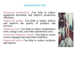 •Increased productivity: Can help to reduce
equipment downtime and improve production
efficiency.
•Improved quality: Can help to reduce defects
and improve the quality of products and
services.
•Reduced costs: Can help to reduce maintenance
costs, energy costs, and other operational costs.
•Increased employee morale: Can help to create
a more engaged and motivated workforce.
•Improved safety: Can help to reduce accidents
and injuries.
ADVANTAGE OF TPM
 
