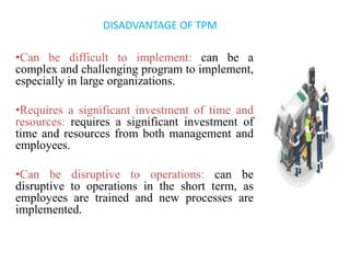 •Can be difficult to implement: can be a
complex and challenging program to implement,
especially in large organizations.
•Requires a significant investment of time and
resources: requires a significant investment of
time and resources from both management and
employees.
•Can be disruptive to operations: can be
disruptive to operations in the short term, as
employees are trained and new processes are
implemented.
DISADVANTAGE OF TPM
 