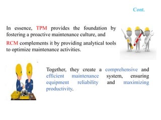 Cont.
In essence, TPM provides the foundation by
fostering a proactive maintenance culture, and
RCM complements it by providing analytical tools
to optimize maintenance activities.
Together, they create a comprehensive and
efficient maintenance system, ensuring
equipment reliability and maximizing
productivity.
 