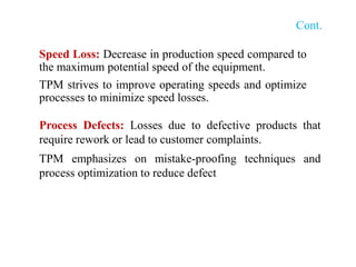 Cont.
Speed Loss: Decrease in production speed compared to
the maximum potential speed of the equipment.
TPM strives to improve operating speeds and optimize
processes to minimize speed losses.
Process Defects: Losses due to defective products that
require rework or lead to customer complaints.
TPM emphasizes on mistake-proofing techniques and
process optimization to reduce defect
 