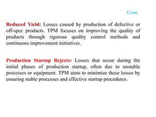Cont.
Reduced Yield: Losses caused by production of defective or
off-spec products. TPM focuses on improving the quality of
products through rigorous quality control methods and
continuous improvement initiatives.
Production Startup Rejects: Losses that occur during the
initial phases of production startup, often due to unstable
processes or equipment. TPM aims to minimize these losses by
ensuring stable processes and effective startup procedures.
 