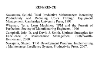 REFERENCE
Nakamura, Seiichi. Total Productive Maintenance: Increasing
Productivity and Reducing Costs Through Equipment
Management. Cambridge University Press, 1991
Wireman, Terry. Lean Machines: TPM and the Pursuit of
Perfection. Society of Manufacturing Engineers, 1996
Campbell, John D. and David J. Smith. Uptime: Strategies for
Excellence in Maintenance Management. Butterworth-
Heinemann, 2000.
Nakajima, Shigeo. TPM Development Program: Implementing
a Maintenance Excellence System. Productivity Press, 2007.
 