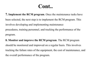 Cont..
7. Implement the RCM program. Once the maintenance tasks have
been selected, the next step is to implement the RCM program. This
involves developing and implementing maintenance
procedures, training personnel, and tracking the performance of the
program.
8. Monitor and improve the RCM program. The RCM program
should be monitored and improved on a regular basis. This involves
tracking the failure rates of the equipment, the cost of maintenance, and
the overall performance of the program.
 