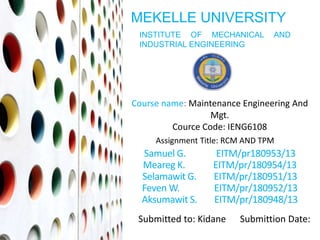Course name: Maintenance Engineering And
Mgt.
Cource Code: IENG6108
Assignment Title: RCM AND TPM
MEKELLE UNIVERSITY
INSTITUTE OF MECHANICAL AND
INDUSTRIAL ENGINEERING
Samuel G. EITM/pr180953/13
Meareg K. EITM/pr/180954/13
Selamawit G. EITM/pr/180951/13
Feven W. EITM/pr/180952/13
Aksumawit S. EITM/pr/180948/13
Submitted to: Kidane Submittion Date:
 