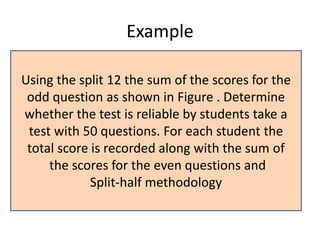 Example
Using the split 12 the sum of the scores for the
odd question as shown in Figure . Determine
whether the test is reliable by students take a
test with 50 questions. For each student the
total score is recorded along with the sum of
the scores for the even questions and
Split-half methodology
 