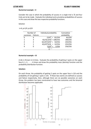 LECTURE NOTES RELIABILITY ENGINEERING
Numerical example – II
Consider the case in which the probability of success in a single trial is ¼ and four
trials are to be made. Evaluate the individual and cumulative probabilities of success
in this case and draw the two respective probability functions.
Solution
n=4, p=1/4, q=3/4
Number of Individual probability Cumulative
probability
successes Failures
0 4 (3/4)4
= 81/256 81/256
1 3 4(1/4) (3/4)3
= 108/256 189/256
2 2 6(1/4)2
(3/4)2
= 54/256 243/256
3 1 4(1/4)3
(3/4) = 12/256 255/256
4 0 (1/4)4
= 1/256 256/256
= 1
Numerical example – III
A die is thrown in 6 times. Evaluate the probability of getting 2 spots on the upper
face 0, 1, 2, . . . , 6 times and draw the probability mass (density) function and the
probability distribution function.
Solution:
On each throw, the probability of getting 2 spots on the upper face is 1/6 and the
probability of not getting 2 spots is 5/6. If these two events are defined as success
and failure respectively, then, although there are six possible outcomes on each
throw, the problem has been constrained to have two outcomes and the binomial
distribution becomes applicable.
 