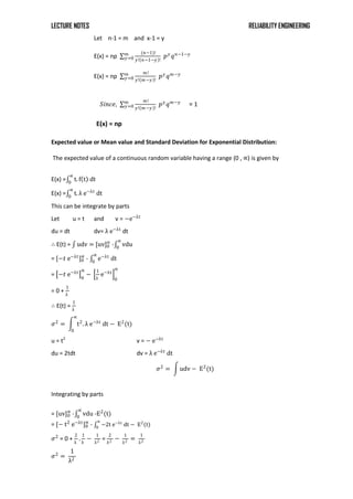 LECTURE NOTES RELIABILITY ENGINEERING
Let n-1 = m and x-1 = y
E(x) = np
(𝑛−1)!
𝑦! 𝑛−1−𝑦 !
𝑚
𝑦=0 𝑝𝑦
𝑞𝑛−1−𝑦
E(x) = np
𝑚!
𝑦! 𝑚−𝑦 !
𝑚
𝑦=0 𝑝𝑦
𝑞𝑚−𝑦
𝑆𝑖𝑛𝑐𝑒,
𝑚!
𝑦! 𝑚−𝑦 !
𝑚
𝑦=0 𝑝𝑦
𝑞𝑚−𝑦
= 1
E(x) = np
Expected value or Mean value and Standard Deviation for Exponential Distribution:
The expected value of a continuous random variable having a range (0 , ∝) is given by
E(x) = t. f t dt
∝
0
E(x) = t. λ e−λt
dt
∝
0
This can be integrate by parts
Let u = t and v = −e−λt
du = dt dv= λ e−λt
dt
∴ E(t) = udv = [uv]0
∝
- vdu
∝
0
= [−𝑡 e−λt
]0
∝
- e−λt
dt
∝
0
= −𝑡 e−λt
0
∝
−
1
λ
e−λt
0
∝
= 0 +
1
λ
∴ E(t) =
1
λ
𝜎2
= t2
. λ e−λt
dt
∝
0
− E2
(t)
u = t2
v = − e−λt
du = 2tdt dv = λ e−λt
dt
𝜎2
= udv − E2
(t)
Integrating by parts
= [uv]0
∝
- vdu
∝
0
-E2
(t)
= [− t2
e−λt
]0
∝
- −2t e−λt
dt
∝
0
− E2
(t)
𝜎2
= 0 +
2
λ
.
1
λ
−
1
λ2 =
2
λ2 −
1
λ2 =
1
λ2
𝜎2
=
1
λ2
 