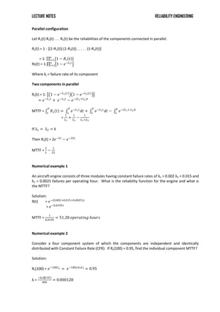 LECTURE NOTES RELIABILITY ENGINEERING
Parallel configuration
Let R1(t) R2(t) . . . Rn(t) be the reliabilities of the components connected in parallel.
Rs(t) = 1 - [(1-R1(t)) (1-R2(t)) . . . . . (1-Rn(t))]
= 1- [1 − 𝑅𝑖 𝑡 ]
𝑛
𝑖=1
Rs(t) = 1- 1 − 𝑒−λ𝑖𝑡
𝑛
𝑖=1
Where λi = failure rate of its component
Two components in parallel
Rs(t) = 1- 1 − 𝑒−λ1(𝑡)
1 − 𝑒−λ2(𝑡)
= 𝑒−λ1𝑡
+ 𝑒−λ2𝑡
− 𝑒− λ1+λ2 𝑡
MTTF = 𝑅𝑠 𝑡 = 𝑒−λ1𝑡
𝑑𝑡 + 𝑒−λ2𝑡
𝑑𝑡 − 𝑒− λ1+ λ2 𝑡
𝑝
𝑜
𝑃
𝑜
𝑃
𝑜
𝑃
𝑜
=
1
λ1
+
1
λ2
−
1
λ1+λ2
If λ1 = λ2 = λ
Then Rs(t) = 2𝑒−λt
− 𝑒−2λt
MTTF =
2
λ
−
1
2λ
Numerical example 1
An aircraft engine consists of three modules having constant failure rates of λ1 = 0.002 λ2 = 0.015 and
λ3 = 0.0025 failures per operating hour. What is the reliability function for the engine and what is
the MTTF?
Solution:
R(t) = 𝑒− 0.002+0.015+0.0025 𝑡
= 𝑒−0.0195𝑡
MTTF =
1
0.0195
= 51.28 𝑜𝑝𝑒𝑟𝑎𝑡𝑖𝑛𝑔 𝑕𝑜𝑢𝑟𝑠
Numerical example 2
Consider a four component system of which the components are independent and identically
distributed with Constant Failure Rate (CFR). If Rs(100) = 0.95, find the individual component MTTF?
Solution:
Rs(100) = 𝑒−100λs = 𝑒−100(4𝑥λ)
= 0.95
λ =
−ln⁡
(0.95)
400
= 0.000128
 