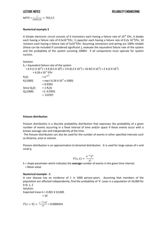 LECTURE NOTES RELIABILITY ENGINEERING
MTTF =
1
0.000128
= 7812.5
Numerical example 3
A Simple electronic circuit consists of 6 transistors each having a failure rate of 10-6
f/hr, 4 diodes
each having a failure rate of 0.5x10-6
f/hr, 3 capacitor each having a failure rate of 0.2x 10-6
f/hr, 10
resistors each having a failure rate of 5x10-6
f/hr. Assuming connectors and wiring are 100% reliable
(these can be included if considered significant ), evaluate the equivalent failure rate of the system
and the probability of the system surviving 1000hr if all components must operate for system
success.
Solution
λs = Equivalent failure rate of the system
= 6 X (1 X 10-6
) + 4 X (0.5 X 106
) + 3 X (0.2 X 10-6
) + 10 X(5 X 10-6
) + 2 X (2 X 10-6
)
= 6.26 x 10-5
f/hr
Rs(t) = e-λs t
Rs(1000) = exp (-6.26 X 10-5
x 1000)
= 0.9393
Since Qs(t) = 1-Rs(t)
Qs(1000) =1- 0.9393
= 0.0707
Poisson distribution
Poisson distribution is a discrete probability distribution that expresses the probability of a given
number of events occurring in a fixed interval of time and/or space if these events occur with a
known average rate and independently of the time.
The Poisson distribution can also be used for the number of events in other specified intervals such
as distance, area or volume.
Poisson distribution is an approximation to binomial distribution. It is used for large values of n and
small p
𝑃 𝑥, 𝜆 =
𝑒−𝜆
𝜆𝑥
𝑥!
λ = shape parameter which indicates the average number of events in the given time interval.
= Mean value
Numerical example - 1
A rare disease has an incidence of 1 in 1000 person-years. Assuming that members of the
population are affected independently, find the probability of ‘k’ cases in a population of 10,000 for
k=0, 1, 2
Solution:
Expected mean λ = 0.001 X 10,000
= 10
𝑃 𝑥 = 0 =
𝑒−10100
0!
= 0.0000454
 