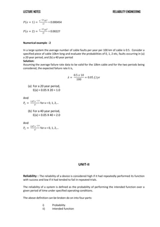 LECTURE NOTES RELIABILITY ENGINEERING
𝑃 𝑥 = 1 =
𝑒−10101
1!
= 0.000454
𝑃 𝑥 = 2 =
𝑒−10102
2!
= 0.00227
Numerical example - 2
In a large system the average number of cable faults per year per 100 km of cable is 0.5. Consider a
specified piece of cable 10km long and evaluate the probabilities of 0, 1, 2 etc, faults occurring in (a)
a 20 year period, and (b) a 40 year period
Solution:
Assuming the average failure rate data to be valid for the 10km cable and for the two periods being
considered, the expected failure rate λ is,
𝜆 =
0.5 𝑥 10
100
= 0.05 𝑓/𝑦𝑟
(a) For a 20 year period,
E(x) = 0.05 X 20 = 1.0
And
𝑃𝑥 =
1.0𝑥 𝑒−1.0
𝑥!
for x = 0, 1, 2,…
(b) For a 40 year period,
E(x) = 0.05 X 40 = 2.0
And
𝑃𝑥 =
2.0𝑥 𝑒−2.0
𝑥!
for x = 0, 1, 2,…
UNIT-II
Reliability : The reliability of a device is considered high if it had repeatedly performed its function
with success and low if it had tended to fail in repeated trials.
The reliability of a system is defined as the probability of performing the intended function over a
given period of time under specified operating conditions.
The above definition can be broken do on into four parts:
i) Probability
ii) Intended function
 