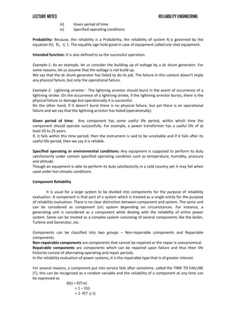 LECTURE NOTES RELIABILITY ENGINEERING
iii) Given period of time
iv) Specified operating conditions
Probability: Because, the reliability is a Probability, the reliability of system Rj is governed by the
equation 0≤ Rs ≤ 1. The equality sign hold good in case of equipment called one shot equipment.
Intended function: It is also defined to as the successful operation.
Example-1: As an example, let us consider the building up of voltage by a dc shunt generator. For
some reasons, let us assume that the voltage is not build up.
We say that the dc shunt generator has failed to do its job. The failure in this contest doesn’t imply
any physical failure, but only the operational failure.
Example-2: Lightning arrester : The lightning arrestor should burst in the event of occurrence of a
lightning stroke. On the occurrence of a lightning stroke, if the lightning arrestor bursts, there is the
physical failure or damage but operationally it is successful.
On the other hand, if it doesn’t burst there is no physical failure, but yet there is an operational
failure and we say that the lightning arrestor has failed (operationally).
Given period of time: Any component has some useful life period, within which time the
component should operate successfully. For example, a power transformer has a useful life of at
least 20 to 25 years.
If, it fails within this time period, then the instrument is said to be unreliable and if it fails after its
useful life period, then we say it is reliable.
Specified operating or environmental conditions: Any equipment is supposed to perform its duty
satisfactorily under contain specified operating condition such as temperature, humidity, pressure
and altitude.
Though an equipment is able to perform its duty satisfactorily in a cold country yet it may fail when
used under hot climatic conditions.
Component Reliability
It is usual for a large system to be divided into components for the purpose of reliability
evaluation. A component is that part of a system which is treated as a single entity for the purpose
of reliability evaluation. There is no clear distinction between component and system. The same unit
can be considered as component (or) system depending on circumstances. For instance, a
generating unit is considered as a component while dealing with the reliability of entire power
system. Same can be treated as a complex system consisting of several components like the boiler,
Turbine and Generator, etc.
Components can be classified into two groups – Non-repairable components and Repairable
components.
Non-repairable components are components that cannot be repaired or the repair is uneconomical.
Repairable components are components which can be repaired upon failure and thus their life
histories consist of alternating operating and repair periods.
In the reliability evaluation of power systems, it is the repairable type that is of greater interest.
For several reasons, a component put into service fails after sometime, called the TIME TO FAILURE
(T), this can be recognized as a random variable and the reliability of a component at any time can
be expressed as
R(t) = P(T>t)
= 1 – F(t)
= 1- P(T ≤ t)
 