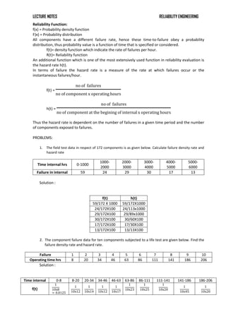 LECTURE NOTES RELIABILITY ENGINEERING
Reliability Function:
f(x) = Probability density function
F)x) = Probability distribution
All components have a different failure rate, hence these time-to-failure obey a probability
distribution, thus probability value is a function of time that is specified or considered.
f(t)= density function which indicate the rate of failures per hour.
R(t)= Reliability function
An additional function which is one of the most extensively used function in reliability evaluation is
the hazard rate h(t).
In terms of failure the hazard rate is a measure of the rate at which failures occur or the
instantaneous failures/hour.
f(t) =
no of failures
no of component x operating hours
h(t) =
no of failures
no of component at the begining of internal x operating hours
Thus the hazard rate is dependent on the number of failures in a given time period and the number
of components exposed to failures.
PROBLEMS:
1. The field test data in respect of 172 components is as given below. Calculate failure density rate and
hazard rate
Time internal hrs 0-1000
1000-
2000
2000-
3000
3000-
4000
4000-
5000
5000-
6000
Failure in internal 59 24 29 30 17 13
Solution :
f(t) h(t)
59/172 X 1000 59/172X1000
24/172X100 24/113x1000
29/172X100 29/89x1000
30/172X100 30/60X100
17/172X100 17/30X100
13/172X100 13/13X100
2. The component failure data for ten components subjected to a life test are given below. Find the
failure density rate and hazard rate.
Failure 1 2 3 4 5 6 7 8 9 10
Operating time hrs 8 20 34 46 63 86 111 141 186 206
Solution :
Time internal 0-8 8-20 20-34 34-46 46-63 63-86 86-111 111-141 141-186 186-206
f(t)
1
10x8
= 0.0125
1
10x12
1
10x14
1
10x12
1
10x17
1
10x23
1
10x25
1
10x20
1
10x45
1
10x20
 
