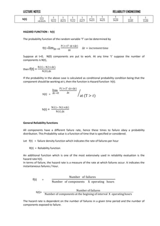 LECTURE NOTES RELIABILITY ENGINEERING
h(t)
1
10x8
=0.0125
1
9x12
1
8x14
1
7x12
1
6x17
1
5x23
1
4x25
1
3x20
1
2x45
1
1x20
HAZARD FUNCTION : h(t)
The probability function of the random variable ‘T’ can be determined by
f(t) =lim∆t→0
P( t<𝑇 ≤t+∆t)
∆t
∆𝑡 = increment time
Suppose at t=0, N(0) components are put to work. At any time ‘t’ suppose the number of
components is N(t),
then f(t) =
N t − N(t+∆t)
N 0 .∆t
If the probability in the above case is calculated as conditional probability condition being that the
component should be working at t, then the function is Hazard function h(t).
h(t) =
lim
∆t→0
P( t<𝑇 ≤t+∆t)
∆t
at (T > 𝑡)
h(t) =
N t − N(t+∆t)
N t .∆t
General Reliability functions
All components have a different failure rate, hence these times to failure obey a probability
distribution. This Probability value is a function of time that is specified or considered.
Let f(t) = failure density function which indicates the rate of failures per hour
R(t) = Reliability function
An additional function which is one of the most extensively used in reliability evaluation is the
hazard rate h(t).
In terms of failure, the hazard rate is a measure of the rate at which failures occur. It indicates the
instantaneous failures / hour.
f(t) =
Number of failures
Number of components X operating hours
h(t)=
Number of failures
Number of components at the begining of interval X operating hours
The hazard rate is dependent on the number of failures in a given time period and the number of
components exposed to failure.
 