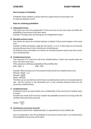 LECTURE NOTES RELIABILITY ENGINEERING
Basic Concepts on Probability
Probability means whether a certain event has a good chance of occurring or not.
Its value lies between 0 and 1.
Rules for combining probabilities
1) Independent Events:
Two events are said to be independent if the occurrence of one event does not affect the
probability of occurrence of the other event.
Example: Throwing a dice and tossing coin are independent events.
2) Mutually exclusive events:
Two events are said to be mutually exclusive or disjoint if they cannot happen at the same
time.
Example: (i) When throwing a single die, the events 1, 2, 3, 4, 5 and 6 spots are all mutually
exclusive because two or more cannot occur simultaneously
(ii) Similarly success and failure of a device are mutually exclusive events since they cannot
occur simultaneously.
3) Complimentary Events:
Two outcomes of an event are said to be complementary, if when one outcome does not
occur, the other must occur.
If the outcomes A & B have probabilities P(A) and P(B), then
P(A) + P(B) = 1 P(B) = P(A)
Example: When tossing a coin, the outcomes head and tail are complementary since
P(head) + P(tail) = 1 or
P(head) = P(tail)
P(tail) = P(head)
Therefore we can say that two events that are complementary events are mutually exclusive
also. But the converse is not necessarily true i.e, two mutually exclusive events are not
necessarily complementary.
4) Conditional Events;
Conditional events are events which occur conditionally on the occurrence of another event
or events.
Consider two events A & B and also consider the probability of event A occurring under the
condition that event B has occurred.
P(A/B) =
P(A∩B)
P(B)
5) Simultaneous occurrence of events:
Occurrence of both A & B - Mathematically it is represented as A∩B, A AND B, AB.
Case (i) Independent, then the probability of occurrence of each event is not influenced by
the probability of occurrence of the other.
 