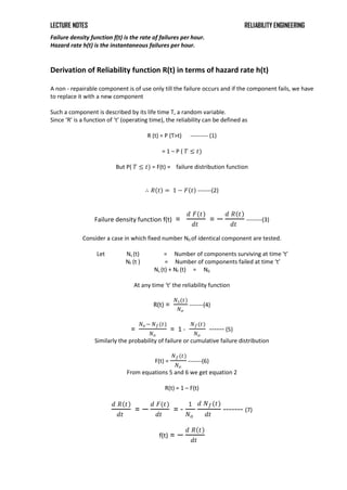 LECTURE NOTES RELIABILITY ENGINEERING
Failure density function f(t) is the rate of failures per hour.
Hazard rate h(t) is the instantaneous failures per hour.
Derivation of Reliability function R(t) in terms of hazard rate h(t)
A non - repairable component is of use only till the failure occurs and if the component fails, we have
to replace it with a new component
Such a component is described by its life time T, a random variable.
Since ‘R’ is a function of ‘t’ (operating time), the reliability can be defined as
R (t) = P (T>t) --------- (1)
= 1 – P ( 𝑇 ≤ 𝑡)
But P( 𝑇 ≤ 𝑡) = F(t) = failure distribution function
∴ 𝑅 𝑡 = 1 − 𝐹 𝑡 -------(2)
Failure density function f(t) =
𝑑 𝐹(𝑡)
𝑑𝑡
= −
𝑑 𝑅 𝑡
𝑑𝑡
--------(3)
Consider a case in which fixed number N0 of identical component are tested.
Let Ns (t) = Number of components surviving at time ‘t’
Nf (t ) = Number of components failed at time ‘t’
Ns (t) + Nf (t) = N0
At any time ‘t’ the reliability function
R(t) =
𝑁𝑠(𝑡)
𝑁𝑜
-------(4)
=
𝑁𝑜 − 𝑁𝑓(𝑡)
𝑁𝑜
= 1 -
𝑁𝑓(𝑡)
𝑁𝑜
------ (5)
Similarly the probability of failure or cumulative failure distribution
F(t) =
𝑁𝑓(𝑡)
𝑁𝑜
-------(6)
From equations 5 and 6 we get equation 2
R(t) = 1 – F(t)
𝑑 𝑅 𝑡
𝑑𝑡
= −
𝑑 𝐹(𝑡)
𝑑𝑡
= -
1
𝑁𝑜
𝑑 𝑁𝑓(𝑡)
𝑑𝑡
------- (7)
f(t) = −
𝑑 𝑅 𝑡
𝑑𝑡
 