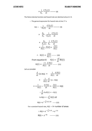 LECTURE NOTES RELIABILITY ENGINEERING
=
1
𝑁𝑜
𝑑 𝑁𝑓(𝑡)
𝑑𝑡
------- (8)
The failure density function and hazard rate are identical only at t= 0.
∴ The general expression for hazard rate at time ‘t’ is
h(t) =
1
𝑁𝑠(𝑡)
𝑑 𝑁𝑓(𝑡)
𝑑𝑡
-------- (9)
=
𝑁𝑜
𝑁𝑜
.
1
𝑁𝑠(𝑡)
𝑑 𝑁𝑓(𝑡)
𝑑𝑡
=
𝑁𝑜
𝑁𝑠(𝑡)
1
𝑁𝑜
𝑑 𝑁𝑓(𝑡)
𝑑𝑡
=
1
𝑅 𝑡
𝑓 𝑡 =
𝑓 𝑡
𝑅 𝑡
∴ 𝑕 𝑡 =
𝑓 𝑡
𝑅(𝑡 )
--------- (10)
From equation 8 f 𝑡 =
−𝑑
𝑑𝑡
𝑅(𝑡)
𝑕 𝑡 =
−1
𝑅 𝑡
𝑑 𝑅 𝑡
𝑑𝑡
--------- (11)
Let us consider
𝑑
𝑑𝑡
[ln R(t)] =
1
𝑅 𝑡
𝑑 𝑅 𝑡
𝑑𝑡
=
1
𝑅 𝑡
𝑑
𝑑𝑡
[1 – F(t)]
=
1
𝑅 𝑡
–
𝑑 𝐹(t)
𝑑𝑡
= -
𝑓(𝑡)
𝑅 𝑡
= -h(t)
∴
𝑑
𝑑𝑡
ln 𝑅 𝑡 = −𝑕(𝑡)
ln R(t) = − 𝑕 𝑡 𝑑𝑡
𝑡
0
R(t) = 𝑒− 𝑕 𝑡 𝑑𝑡
𝑡
0 -------(12)
For a constant hazard rate, h(t) = λ= number of areas
∴ R(t) = 𝑒− λ 𝑑𝑡
𝑡
0 = 𝑒−λt
R(t) = 𝑒−λt
-------- (13)
 