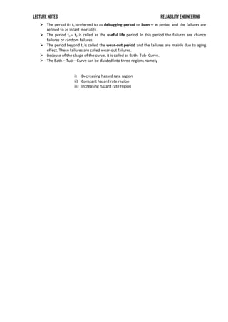 LECTURE NOTES RELIABILITY ENGINEERING
 The period 0- t1 isreferred to as debugging period or burn – in period and the failures are
refined to as infant mortality.
 The period t1 – t2 is called as the useful life period. In this period the failures are chance
failures or random failures.
 The period beyond t2 is called the wear-out period and the failures are mainly due to aging
effect. These failures are called wear-out failures.
 Because of the shape of the curve, it is called as Bath- Tub- Curve.
 The Bath – Tub – Curve can be divided into three regions namely
i) Decreasing hazard rate region
ii) Constant hazard rate region
iii) Increasing hazard rate region
 