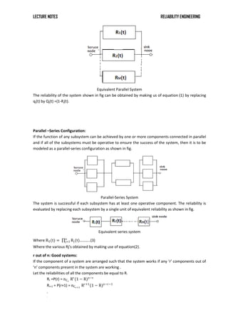 LECTURE NOTES RELIABILITY ENGINEERING
Equivalent Parallel System
The reliability of the system shown in fig can be obtained by making us of equation (1) by replacing
qj(t) by Qj(t) =(1-Rj(t).
Parallel –Series Configuration:
If the function of any subsystem can be achieved by one or more components connected in parallel
and if all of the subsystems must be operative to ensure the success of the system, then it is to be
modeled as a parallel-series configuration as shown in fig.
Parallel-Series System
The system is successful if each subsystem has at least one operative component. The reliability is
evaluated by replacing each subsystem by a single unit of equivalent reliability as shown in fig.
Equivalent series system
Where RS(t) = Rj(t)
n
j=1 ………..(3)
Where the various Rj’s obtained by making use of equation(2).
r out of n: Good systems:
If the component of a system are arranged such that the system works if any ‘r’ components out of
‘n’ components present in the system are working .
Let the reliabilities of all the components be equal to R.
Rr =P(r) = nCr
Rr
(1 − R)n−r
Rr+1 = P(r+1) = nCr+1
Rr+1
(1 − R)n−r−1
.
.
 