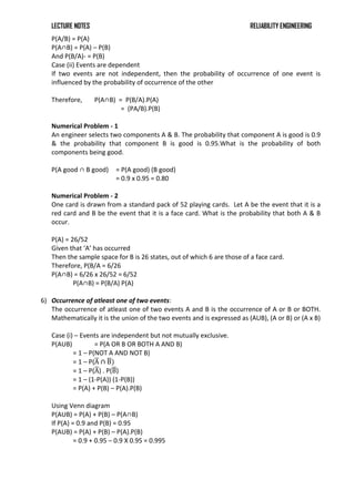 LECTURE NOTES RELIABILITY ENGINEERING
P(A/B) = P(A)
P(A∩B) = P(A) – P(B)
And P(B/A)- = P(B)
Case (ii) Events are dependent
If two events are not independent, then the probability of occurrence of one event is
influenced by the probability of occurrence of the other
Therefore, P(A∩B) = P(B/A).P(A)
= (PA/B).P(B)
Numerical Problem - 1
An engineer selects two components A & B. The probability that component A is good is 0.9
& the probability that component B is good is 0.95.What is the probability of both
components being good.
P(A good ∩ B good) = P(A good) (B good)
= 0.9 x 0.95 = 0.80
Numerical Problem - 2
One card is drawn from a standard pack of 52 playing cards. Let A be the event that it is a
red card and B be the event that it is a face card. What is the probability that both A & B
occur.
P(A) = 26/52
Given that ‘A’ has occurred
Then the sample space for B is 26 states, out of which 6 are those of a face card.
Therefore, P(B/A = 6/26
P(A∩B) = 6/26 x 26/52 = 6/52
P(A∩B) = P(B/A) P(A)
6) Occurrence of atleast one of two events:
The occurrence of atleast one of two events A and B is the occurrence of A or B or BOTH.
Mathematically it is the union of the two events and is expressed as (AUB), (A or B) or (A x B)
Case (i) – Events are independent but not mutually exclusive.
P(AUB) = P(A OR B OR BOTH A AND B)
= 1 – P(NOT A AND NOT B)
= 1 – P(A ∩ B)
= 1 – P(A) . P(B)
= 1 – (1-P(A)) (1-P(B))
= P(A) + P(B) – P(A).P(B)
Using Venn diagram
P(AUB) = P(A) + P(B) – P(A∩B)
If P(A) = 0.9 and P(B) = 0.95
P(AUB) = P(A) + P(B) – P(A).P(B)
= 0.9 + 0.95 – 0.9 X 0.95 = 0.995
 