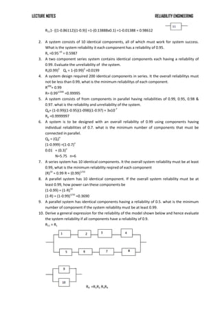 LECTURE NOTES RELIABILITY ENGINEERING
R111- {(1-0.86112)(1-0.9)} =1-(0.13888x0.1) =1-0.01388 = 0.98612
2. A system consists of 10 identical components, all of which must work for system success.
What is the system reliability it each component has a reliability of 0.95.
Rs =0.95-10
= 0.5987
3. A two component series system contains identical components each having a reliability of
0.99. Evaluate the unreliability of the system.
Rs(0.99)2
Qs = 1-(0.99)2
=0.0199
4. A system design required 200 identical components in series. It the overall reliabilitys must
not be less than 0.99, what is the minimum reliabilitys of each component.
R200
= 0.99
R= 0.991/200
=0.99995
5. A system consists of from components in parallel having reliabilities of 0.99, 0.95, 0.98 &
0.97. what is the reliability and unreliability of the system.
Qp= (1-0.99)(1-0.95)(1-098)(1-0.97) = 3x10-7
Rp =0.9999997
6. A system is to be designed with an overall reliability of 0.99 using components having
individual reliabilities of 0.7. what is the minimum number of components that must be
connected in parallel.
Qp = (Qi)n
(1-0.999) =(1-0.7)n
0.01 = (0.3)n
N=5.75 n=6
7. A series system has 10 identical components. It the overall system reliability must be at least
0.99, what is the minimum reliability reqired of each component
(R)10
= 0.99 R = (0.99)1/10
8. A parallel system has 10 identical component. If the overall system reliability must be at
least 0.99, how power can these components be
(1-0.99) = (1-R)10
(1-R) = (1-0.99)1/10
=0.3690
9. A parallel system has identical components having a reliability of 0.5. what is the minimum
number of component if the system reliability must be at least 0.99.
10. Derive a general expression for the reliability of the model shown below and hence evaluate
the system reliability if all components have a reliability of 0.9.
R11 = Rs
R9 =R1R2 R3R4
 