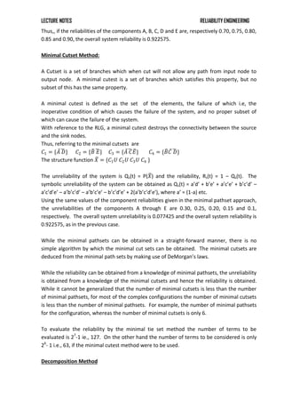 LECTURE NOTES RELIABILITY ENGINEERING
Thus,, if the reliabilities of the components A, B, C, D and E are, respectively 0.70, 0.75, 0.80,
0.85 and 0.90, the overall system reliability is 0.922575.
Minimal Cutset Method:
A Cutset is a set of branches which when cut will not allow any path from input node to
output node. A minimal cutest is a set of branches which satisfies this property, but no
subset of this has the same property.
A minimal cutest is defined as the set of the elements, the failure of which i.e, the
inoperative condition of which causes the failure of the system, and no proper subset of
which can cause the failure of the system.
With reference to the RLG, a minimal cutest destroys the connectivity between the source
and the sink nodes.
Thus, referring to the minimal cutsets are
𝐶1 = {𝐴 𝐷} 𝐶2 = {𝐵 𝐸} 𝐶3 = {𝐴 𝐶𝐸} 𝐶4 = {𝐵𝐶 𝐷}
The structure function 𝑋 = {𝐶1𝑈 𝐶2𝑈 𝐶3𝑈 𝐶4 }
The unreliability of the system is Qs(t) = P(𝑋) and the reliability, Rs(t) = 1 – Qs(t). The
symbolic unreliability of the system can be obtained as Qs(t) = a’d’ + b’e’ + a’c’e’ + b’c’d’ –
a’c’d’e’ – a’b’c’d’ – a’b’c’e’ – b’c’d’e’ + 2(a’b’c’d’e’), where a’ = (1-a) etc.
Using the same values of the component reliabilities given in the minimal pathset approach,
the unreliabilities of the components A through E are 0.30, 0.25, 0.20, 0.15 and 0.1,
respectively. The overall system unreliability is 0.077425 and the overall system reliability is
0.922575, as in the previous case.
While the minimal pathsets can be obtained in a straight-forward manner, there is no
simple algorithm by which the minimal cut sets can be obtained. The minimal cutsets are
deduced from the minimal path sets by making use of DeMorgan’s laws.
While the reliability can be obtained from a knowledge of minimal pathsets, the unreliability
is obtained from a knowledge of the minimal cutsets and hence the reliability is obtained.
While it cannot be generalized that the number of minimal cutsets is less than the number
of minimal pathsets, for most of the complex configurations the number of minimal cutsets
is less than the number of minimal pathsets. For example, the number of minimal pathsets
for the configuration, whereas the number of minimal cutsets is only 6.
To evaluate the reliability by the minimal tie set method the number of terms to be
evaluated is 27
-1 ie., 127. On the other hand the number of terms to be considered is only
26
- 1 i.e., 63, if the minimal cutest method were to be used.
Decomposition Method
 