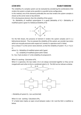 LECTURE NOTES RELIABILITY ENGINEERING
The reliability of a complex system can be evaluated by considering the combinations that
renders the system a simple series-parallel or a parallel-series configuration.
In this method, one of the elements preferably the one that renders the system complex is
chosen as the corner stone or key element.
If K is the keystone element, then the reliability of the system
Rs= (Reliability of modified system/given K is good) (Reliability of K) + (Reliability of
modified system / given K is failed) (unreliability of K)
For the RLD shown, the presence of element E renders the system complex and E is a
bidirectional element. Thus to evaluate the reliability of this system, we consider two states
which are mutually exclusive with respect to E namely E is operative and E is failed.
Let us choose ‘E’ as the corner stone element, so that the reliability of system = R1 e + R2 (1-
e)
where R1 = Reliability of modified system with E good
R2 = reliability of modified system with E failed.
Rs = R1e + R2(1-e) where ‘e’ is the reliability of component E.
When E is working - Calculation of R1
When E is operative, the two nodes 1 & 2 are always connected together or they can be
merged with each other to form a combined node (1, 2). The RLD can be redrawn as below
∴ Reliability of system R1 = (a+c-ac) (b+d-bd)
When E is not - working - Calculation of R2
‘E’ is failed state implies an open circuit between nodes 1 & 2 and the RLD is modified as
below.
A B
C D
s t
(1, 2)
A
C
B
D
A
C D
B
E
s t
 