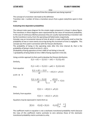 LECTURE NOTES RELIABILITY ENGINEERING
time
total period of time the component was being repaired
This concept of a transition rate leads to the definition
Transition rate = number of times a transition occurs from a given state/time spent in that
state
Evaluating time dependent probabilities
The relevant state space diagram for the simple single component is shown in above figure.
The transitions in these diagrams were represented by the value of transitional probability.
In the case of continuous Markov processes they are usually represented by a transition rate
by the transitions λ and μ from the operating and failed states respectively.
Consider now an incremental interval of time dt which is made sufficiently small so that the
probability of two or more events occurring during this increment of time is negligible. This
concept was first used in connection with the Poisson distribution.
The probability of being in the operating state after this time interval dt, that is the
probability of being in state 0 at time (t + dt) is
[Probability of being operative at time t AND of not failing in time dt]
+ [probability of being failed at time t AND of being repaired in time dt].
Using a similar approach to that used to develop the Poisson distribution.
𝑃
𝑜 𝑡 + 𝑑𝑡 = 𝑃
𝑜 𝑡 1 − 𝜆𝑑𝑡 + 𝑃1 𝑡 𝜇 𝑑𝑡
Similarly,
𝑃1 𝑡 + 𝑑𝑡 = 𝑃1 𝑡 1 − 𝜇𝑑𝑡 + 𝑃
𝑜 𝑡 𝜆 𝑑𝑡
from equation
𝑃
𝑜 𝑡 + 𝑑𝑡 − 𝑃
𝑜 𝑡
𝑑𝑡
= −𝜆𝑃
𝑜 𝑡 + 𝜇𝑃1 𝑡
as dt 0
𝑃
𝑜 𝑡 + 𝑑𝑡 − 𝑃
𝑜 𝑡
𝑑𝑡 𝑑𝑡→0
=
𝑑𝑃
𝑜 𝑡
𝑑𝑡
= 𝑃
𝑜
′
(𝑡)
thus,
𝑃
𝑜
′
𝑡 = −𝜆𝑃
𝑜 𝑡 + 𝜇𝑃1 𝑡
Similarly, from equation
𝑃1
′
𝑡 = −𝜆𝑃
𝑜 𝑡 + 𝜇𝑃1 𝑡
Equations may be expressed in matrix form as
𝑃
𝑜
′
𝑡 𝑃1
′
𝑡 = 𝑃
𝑜 𝑡 𝑃1 𝑡
−𝜆 𝜆
𝜇 −𝜇
The coefficient matrix in equation is not a stochastic transitional probability matrix because
the rows of this coefficient matrix summate to zero whereas those of the stochastic
transitional probability matrix summate to unity.
 
