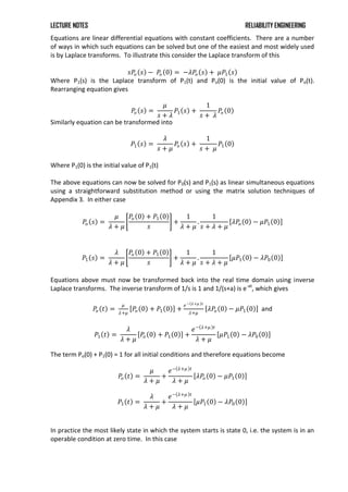 LECTURE NOTES RELIABILITY ENGINEERING
Equations are linear differential equations with constant coefficients. There are a number
of ways in which such equations can be solved but one of the easiest and most widely used
is by Laplace transforms. To illustrate this consider the Laplace transform of this
𝑠𝑃
𝑜 𝑠 − 𝑃
𝑜 0 = −𝜆𝑃
𝑜 𝑠 + 𝜇𝑃1 𝑠
Where P1(s) is the Laplace transform of P1(t) and Po(0) is the initial value of Po(t).
Rearranging equation gives
𝑃𝑜 𝑠 =
𝜇
𝑠 + 𝜆
𝑃1 𝑠 +
1
𝑠 + 𝜆
𝑃
𝑜 0
Similarly equation can be transformed into
𝑃1 𝑠 =
𝜆
𝑠 + 𝜇
𝑃
𝑜 𝑠 +
1
𝑠 + 𝜇
𝑃1 0
Where P1(0) is the initial value of P1(t)
The above equations can now be solved for P0(s) and P1(s) as linear simultaneous equations
using a straightforward substitution method or using the matrix solution techniques of
Appendix 3. In either case
𝑃𝑜 𝑠 =
𝜇
𝜆 + 𝜇
𝑃
𝑜 0 + 𝑃1 0
𝑠
+
1
𝜆 + 𝜇
.
1
𝑠 + 𝜆 + 𝜇
𝜆𝑃
𝑜 0 − 𝜇𝑃1 0
𝑃1 𝑠 =
𝜆
𝜆 + 𝜇
𝑃𝑜 0 + 𝑃1 0
𝑠
+
1
𝜆 + 𝜇
.
1
𝑠 + 𝜆 + 𝜇
𝜇𝑃1 0 − 𝜆𝑃0 0
Equations above must now be transformed back into the real time domain using inverse
Laplace transforms. The inverse transform of 1/s is 1 and 1/(s+a) is e-at
, which gives
𝑃
𝑜 𝑡 =
𝜇
𝜆+𝜇
𝑃
𝑜 0 + 𝑃1 0 +
𝑒− 𝜆+𝜇 𝑡
𝜆+𝜇
𝜆𝑃
𝑜 0 − 𝜇𝑃1 0 and
𝑃1 𝑡 =
𝜆
𝜆 + 𝜇
𝑃
𝑜 0 + 𝑃1 0 +
𝑒− 𝜆+𝜇 𝑡
𝜆 + 𝜇
𝜇𝑃1 0 − 𝜆𝑃0 0
The term Po(0) + P1(0) = 1 for all initial conditions and therefore equations become
𝑃
𝑜 𝑡 =
𝜇
𝜆 + 𝜇
+
𝑒− 𝜆+𝜇 𝑡
𝜆 + 𝜇
𝜆𝑃
𝑜 0 − 𝜇𝑃1 0
𝑃1 𝑡 =
𝜆
𝜆 + 𝜇
+
𝑒− 𝜆+𝜇 𝑡
𝜆 + 𝜇
𝜇𝑃1 0 − 𝜆𝑃0 0
In practice the most likely state in which the system starts is state 0, i.e. the system is in an
operable condition at zero time. In this case
 