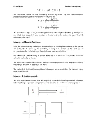 LECTURE NOTES RELIABILITY ENGINEERING
𝑃𝑜 0 = 1 𝑎𝑛𝑑 𝑃1 0 = 0
and equations reduce to the frequently quoted equations for the time-dependent
probabilities of a single repairable component given by
𝑃
𝑜 𝑡 =
𝜇
𝜆 + 𝜇
+
𝜆𝑒− 𝜆+𝜇 𝑡
𝜆 + 𝜇
𝑃1 𝑡 =
𝜆
𝜆 + 𝜇
+
𝜆𝑒− 𝜆+𝜇 𝑡
𝜆 + 𝜇
The probabilities P0(t) and P1(t) are the probabilities of being found in the operating state
and failed state respectively as a function of time given that the system started at time t=0
in the operating state.
Frequency and Duration Techniques
With the help of Markov techniques, the probability of residing in each state of the system
can be found out. Similarly, the probability of being in the system up state and system
down state can be evaluated from these individual state probabilities.
For a thorough understanding of system behavior, it is beneficial to evaluate additional
reliability indices for systems.
The additional indices to be evaluated are the frequency of encountering a system state and
the average duration of residing in the state.
The method of deriving these additional indices can be designated as the frequency and
duration technique.
Frequency & duration concepts
The basic concepts associated with the frequency and duration technique can be described
in terms of single repairable component used to describe the continuous marker process.
 