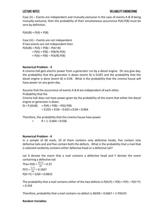 LECTURE NOTES RELIABILITY ENGINEERING
Case (ii) – Events are independent and mutually exclusive In the case of events A & B being
mutually exclusive, then the probability of their simultaneous occurrence P(A).P(B) must be
zero by definition.
P(AUB) = P(A) + P(B)
Case (iii) – Events are not independent
If two events are not independent then
P(AUB) = P(A) + P(B) – P(A∩B)
= P(A) + P(B) – P(B/A).P(A)
= P(A) + P(B) – P(A/B).P(B)
Numerical Problem - 3
A cinema hall gets electric power from a generator run by a diesel engine. On any give day,
the probability that the generator is down (event A) is 0.025 and the probability that the
diesel engine is done (event B) is 0.04. What is the probability that the cinema house will
have power on any given day.
Assume that the occurrence of events A & B are independent of each other.
Probability that the
Cinema hall does not have power given by the probability of the event that either the diesel
engine or generator is down.
Q = Pr(AUB) = P(A) + P(B) – P(A) P(B)
= 0.025 + 0.04 – 0.025 x 0.04 = 0.064
Therefore, the probability that the cinema house have power
= R = 1- 0.064 = 0.936
Numerical Problem - 4
In a sample of 60 mails, 10 of them contains only defective heads, five contain only
defective tails and and five contain both the defects. What is the probability that a mail that
is selected randomly contains either defective head or a defective tail?
Let X denote the event that a mail contains a defective head and Y denote the event
containing a defective tail.
Than P(X) =
10+5
60
= 0.25
P(Y) =
5+5
60
= 0.1667
P(X∩Y) = 5/60 = 0.0833
The probability that a mail contains either of the two defects is P(XUY) = P(X) + P(Y) – P(X∩Y)
= 0.334
Therefore, probability that a mail contains no defect is 40/60 = 0.6667 = 1-P(XUY)
Random Variables
 