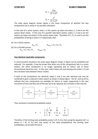 LECTURE NOTES RELIABILITY ENGINEERING
𝑃2 =
2𝜆𝜇
𝜆 + 𝜇 2
𝑃3 =
𝜆2
𝜆 + 𝜇 2
The state space diagram shown above is the same irrespective of whether the two
components are in series or are parallel redundant.
In the case of a series system, state 1 is the system up state and states 2, 3 and 4 are the
system down states. In the case of a parallel redundant system, states 1, 2 and 3 are the
system up states and state 4 is the system down state. Therefore if P1, P2, P3 and P4 are the
probabilities of being in states 1-4 respectively, then
(a) For a Series system,
Pup = P1 Pdown = P2 + P3 + P4
(b) For a Parallel system,
Pup = P1 + P2 + P3 Pdown = P4
Two identical repairable components
In some practical situations, the state space diagram shown in figure can be simplified and
reduced. For example, it may be known that when one of the components fails in a series
system, the other component is no longer operating and its failure rate in these
circumstances becomes zero. In this case, state 4 does not exist leaving only states 1-3 and
the transition rates between these 3 states.
If both of the components are identical, states 2 and 3 are also identical and may be
combined to give a reduced 3-state system as shown in below figure. The 2λ and 2μ terms
indicate that two components are available for failure or repair respectively in the next
increment of time and that one of the two fail or be repaired, but not both in that interval.
Then stochastic transitional probability matrix
1 2 3
1 1 - 2λ 2λ 0
P = 2 Μ 1 – λ - μ λ
3 0 2 μ 1-2 μ
Therefore, if the limiting state probability vector is {P1 P2 P3+, then using the equation αP = α
where α = *P1 P2 P3] (the row vector of the state probabilities), the limiting state
probabilities can be determined as
 