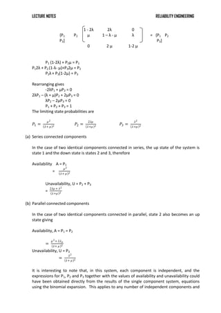 LECTURE NOTES RELIABILITY ENGINEERING
1 - 2λ 2λ 0
{P1 P2
P3]
μ 1 – λ - μ λ = {P1 P2
P3]
0 2 μ 1-2 μ
P1 (1-2λ) + P2μ = P1
P12λ + P2 (1-λ- μ)+P32μ = P2
P2λ+ P3(1-2μ) = P3
Rearranging gives
-2λP1 + μP2 = 0
2λP1 – (λ + μ)P2 + 2μP3 = 0
λP2 – 2μP3 = 0
P1 + P2 + P3 = 1
The limiting state probabilities are
𝑃1 =
𝜇2
𝜆+ 𝜇 2 𝑃2 =
2𝜆𝜇
𝜆+𝜇 2 𝑃3 =
𝜆2
𝜆+𝜇 2
(a) Series connected components
In the case of two identical components connected in series, the up state of the system is
state 1 and the down state is states 2 and 3, therefore
Availability A = P1
=
𝜇2
𝜆+ 𝜇 2
Unavailability, U = P2 + P3
=
2𝜆𝜇 + 𝜆2
𝜆+𝜇 2
(b) Parallel connected components
In the case of two identical components connected in parallel, state 2 also becomes an up
state giving
Availability, A = P1 = P2
=
𝜇2+ 2𝜆𝜇
𝜆+ 𝜇 2
Unavailability, U = P3
=
𝜆2
𝜆+ 𝜇 2
It is interesting to note that, in this system, each component is independent, and the
expressions for P1, P2 and P3 together with the values of availability and unavailability could
have been obtained directly from the results of the single component system, equations
using the binomial expansion. This applies to any number of independent components and
 
