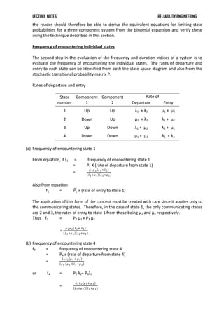 LECTURE NOTES RELIABILITY ENGINEERING
the reader should therefore be able to derive the equivalent equations for limiting state
probabilities for a three component system from the binomial expansion and verify these
using the technique described in this section.
Frequency of encountering individual states
The second step in the evaluation of the frequency and duration indices of a system is to
evaluate the frequency of encountering the individual states. The rates of departure and
entry to each state can be identified from both the state space diagram and also from the
stochastic transitional probability matrix P.
Rates of departure and entry
State
number
Component
1
Component
2
Rate of
Departure Entry
1 Up Up λ1 + λ2 μ1 + μ2
2 Down Up μ1 + λ2 λ1 + μ2
3 Up Down λ1 + μ2 λ2 + μ1
4 Down Down μ1 + μ2 λ1 + λ2
(a) Frequency of encountering state 1
From equation, if f1 = frequency of encountering state 1
= P1 X (rate of departure from state 1)
=
𝜇1𝜇2 𝜆1+𝜆2
𝜆1+𝜇1 𝜆2+𝜇2
Also from equation
f1 = 𝑃1 x (rate of entry to state 1)
The application of this form of the concept must be treated with care since it applies only to
the communicating states. Therefore, in the case of state 1, the only communicating states
are 2 and 3, the rates of entry to state 1 from these being μ1 and μ2 respectively.
Thus f1 = P2 μ1 + P3 μ2
=
𝜇1𝜇2 𝜆1+ 𝜆2
𝜆1+𝜇1 𝜆2+𝜇2
(b) Frequency of encountering state 4
f4 = frequency of encountering state 4
= P4 x (rate of departure from state 4)
=
𝜆1𝜆2 𝜇1+ 𝜇2
𝜆1+𝜇1 𝜆2+𝜇2
or f4 = P2 λ2+ P3λ1
=
𝜆1𝜆2 𝜇1+ 𝜇2
𝜆1+𝜇1 𝜆2+𝜇2
 