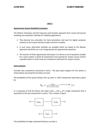 LECTURE NOTES RELIABILITY ENGINEERING
UNIT 5
Approximate System Reliability Evaluation
The Markov Technique and the frequency and duration approach form sound and precise
modeling and evaluation methods for reliability applications.
 They become less amenable, for hand calculations and even for digital computer
solutions as the system becomes larger and more complex.
 In such cases, alternative methods are available which are based on the Markov
approach and which use a set of appropriate but approximate equations.
 The essence of these approximate techniques is to derive a set of equations suitable
for a series system in which all components must operate for system success and for
a parallel system in which only one component need work for system success.
Series Systems
Consider two components connected in series. The state space diagram for this system is
shown below assuming that all states can exist.
The probability of the system being in the up state i.e. both components operating is given
by
𝑃𝑢𝑝 =
𝜇1𝜇2
𝜆1+𝜇1 𝜆2+𝜇2
( 1 )
It is necessary to find the failure and repair rates λs and μs of a single component that is
equivalent to the two components in series. This is shown in figure
The probability of single component being in up state is
λSμS
λbμb
λaμa
 