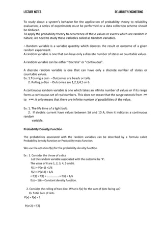 LECTURE NOTES RELIABILITY ENGINEERING
To study about a system’s behavior for the application of probability theory to reliability
evaluation, a series of experiments must be performed or a data collection scheme should
be deduced.
To apply the probability theory to occurrence of these values or events which are random in
nature, we need to study these variables called as Random Variables.
∴ Random variable is a variable quantity which denotes the result or outcome of a given
random experiment.
A random variable is one that can have only a discrete number of states or countable values.
A random variable can be either “discrete” or “continuous”.
A discrete random variable is one that can have only a discrete number of states or
countable values.
Ex: 1.Tossing a coin - Outcomes are heads or tails.
2. Rolling a dice - Outcomes are 1,2,3,4,5 or 6.
A continuous random variable is one which takes an infinite number of values or if its range
forms a continuous set of real numbers. This does not mean that the range extends from -∞
to +∞. It only means that there are infinite number of possibilities of the value.
Ex: 1. The life time of a light bulb.
2. If electric current have values between 5A and 10 A, then it indicates a continuous
random
variable.
Probability Density Function
The probabilities associated with the random variables can be described by a formula called
Probability density function or Probability mass function.
We use the notation f(x) for the probability density function.
Ex : 1. Consider the throw of a dice
Let the random variable associated with the outcome be ‘X’.
The value of X are 1, 2, 3, 4, 5 and 6.
f(1) = P(x=1) =1/6
f(2) = P(x=2) = 1/6
∴ f(1) = f(2) = ………………= f(6) = 1/6
f(x) = 1/6 = Constant density function.
2. Consider the rolling of two dice. What is f(x) for the sum of dots facing up?
X= Total Sum of dots
P(x) = f(x) = ?
P(x=2) = f(2)
 