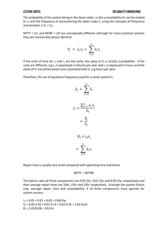 LECTURE NOTES RELIABILITY ENGINEERING
The probability of the system being in the down state, i.e the unavailability Vs can be related
to rs and the frequency of encountering the down state fs using the concepts of frequency
and duration is Vs = fsrs
MTTF = 1/λ and MTBF = 1/f are conceptually different although for many practical systems
they are numerically almost identical
𝑉
𝑠 ≈ 𝜆𝑠𝑟𝑠 = 𝜆𝑖𝑟𝑖
𝑛
𝑖=1
If the units of time for λs and rs are the same, the value of Vs is strictly a probability. If the
units are different, e.g λs is expressed in failures per year and rs is expressed in hours and the
value of Vs has dimensional units associated with it, e.g hours per year.
Therefore, the set of equations frequency used for a series system is
𝜆𝑠 = 𝜆𝑖
𝑛
𝑖=1
𝑟𝑠 =
𝜆𝑖
𝑛
𝑖=1 𝑟𝑖
𝜆5
=
𝑉
𝑠
𝜆𝑠
Vs = λsrs
= 𝜆𝑖𝑟𝑖
𝑛
𝑖=1
Repair time is usually very small compared with operating time and hence
MTTF ≈ MTTBF
The failure rates of three components are 0.05 f/yr, 0.01 f/yr and 0.02 f/yr respectively and
their average repair times are 20hr, 15hr and 25hr respectively. Evaluate the system failure
rate, average repair, time and unavailability, if all three components must operate for
system success.
λS = 0.05 + 0.01 + 0.02 = 0.08 f/yr
Vs = 0.05 X 20 + 0.01 X 15 + 0.02 X 25 = 1.65 hr/yr
Rs = 1.65/0.08 = 20.6 hr
 