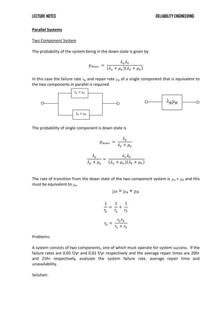 LECTURE NOTES RELIABILITY ENGINEERING
Parallel Systems
Two Component System
The probability of the system being in the down state is given by
𝑝𝑑𝑜𝑤𝑛 =
𝜆𝑎𝜆𝑏
𝜆𝑎 + 𝜇𝑎 𝜆𝑏 + 𝜇𝑏
In this case the failure rate λp and repair rate μp of a single component that is equivalent to
the two components in parallel is required.
The probability of single component is down state is
𝑝𝑑𝑜𝑤𝑛 =
𝜆𝑝
𝜆𝑝 + 𝜇𝑝
𝜆𝑝
𝜆𝑝 + 𝜇𝑝
=
𝜆𝑎𝜆𝑏
𝜆𝑎 + 𝜇𝑎 𝜆𝑏 + 𝜇𝑏
The rate of transition from the down state of the two component system is μa + μb and this
must be equivalent to μp
μP = μa + μb
1
𝑟𝑝
=
1
𝑟𝑎
+
1
𝑟𝑏
𝑟𝑝 =
𝑟𝑎𝑟𝑏
𝑟𝑎 + 𝑟𝑏
Problems:
A system consists of two components, one of which must operate for system success. If the
failure rates are 0.05 f/yr and 0.02 f/yr respectively and the average repair times are 20hr
and 25hr respectively, evaluate the system failure rate, average repair time and
unavailability.
Solution:
𝜆𝑎 + 𝜇𝑎
𝜆𝑏 + 𝜇𝑏
λpμp
 