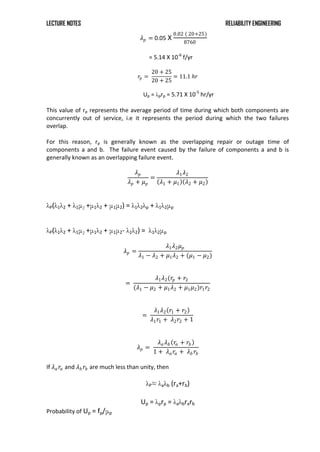 LECTURE NOTES RELIABILITY ENGINEERING
𝜆𝑝 = 0.05 X
0.02 ( 20+25)
8760
= 5.14 X 10-6
f/yr
𝑟𝑝 =
20 + 25
20 + 25
= 11.1 𝑕𝑟
Up = λprp = 5.71 X 10-5
hr/yr
This value of rp represents the average period of time during which both components are
concurrently out of service, i.e it represents the period during which the two failures
overlap.
For this reason, rp is generally known as the overlapping repair or outage time of
components a and b. The failure event caused by the failure of components a and b is
generally known as an overlapping failure event.
𝜆𝑝
𝜆𝑝 + 𝜇𝑝
=
𝜆1𝜆2
𝜆1 + 𝜇1 𝜆2 + 𝜇2
λP(λ1λ2 + λ1μ2 +μ1λ2 + μ1μ2) = λ1λ2λp + λ1λ2μp
λP(λ1λ2 + λ1μ2 +μ1λ2 + μ1μ2- λ1λ2) = λ1λ2μp
𝜆𝑝 =
𝜆1𝜆2𝜇𝑝
𝜆1 − 𝜆2 + 𝜇1𝜆2 + (𝜇1 − 𝜇2)
=
𝜆1𝜆2(𝑟𝑝 + 𝑟2
(𝜆1 − 𝜇2 + 𝜇1𝜆2 + 𝜇1𝜇2)𝑟1𝑟2
=
𝜆1𝜆2 𝑟1 + 𝑟2
𝜆1𝑟1 + 𝜆2𝑟2 + 1
𝜆𝑝 =
𝜆𝑎𝜆𝑏 𝑟𝑎 + 𝑟𝑏
1 + 𝜆𝑎𝑟𝑎 + 𝜆𝑏 𝑟𝑏
If 𝜆𝑎𝑟𝑎 and 𝜆𝑏 𝑟𝑏 are much less than unity, then
λP≈ λaλb (ra+rb)
Up = λprp = λaλbrarb
Probability of Up = fp/μp
 