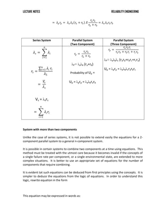 LECTURE NOTES RELIABILITY ENGINEERING
= 𝜆𝑝𝑟𝑝 = 𝜆𝑎𝜆𝑏 𝑟𝑎 + 𝑟𝑏 𝑋
𝑟𝑎𝑟𝑏
𝑟𝑎 + 𝑟𝑏
= 𝜆𝑎 𝜆𝑏 𝑟𝑎𝑟𝑏
Series System Parallel System
(Two Component)
Parallel System
(Three Component)
𝜆𝑠 = 𝜆𝑖
𝑛
𝑖=1
𝑟𝑠 =
𝜆𝑖
𝑛
𝑖=1 𝑟𝑖
𝜆5
=
𝑉
𝑠
𝜆𝑠
Vs = λsrs
= 𝜆𝑖𝑟𝑖
𝑛
𝑖=1
𝑟𝑝 =
𝑟𝑎𝑟𝑏
𝑟𝑎 + 𝑟𝑏
λP= λaλb (ra+rb)
Probability of Up =
Up = λprp = λaλbrarb
𝑟𝑝 =
𝑟𝑎𝑟𝑏 𝑟𝑐
𝑟𝑎𝑟𝑏 + 𝑟𝑏 𝑟𝑐 + 𝑟𝑐𝑟𝑎
λP= λaλbλc (rarb+rbrc+rcra)
Up = λprp = λaλbλcrarbrc
System with more than two components
Unlike the case of series systems, it is not possible to extend easily the equations for a 2-
component parallel system to a general n-component system.
It is possible in certain systems to combine two components at a time using equations. This
method must be treated with the utmost care because it becomes invalid if the concepts of
a single failure rate per component, or a single environmental state, are extended to more
complex situations. It is better to use an appropriate set of equations for the number of
components that require combining.
It is evident tat such equations can be deduced from first principles using the concepts. It is
simpler to deduce the equations from the logic of equations. In order to understand this
logic, rewrite equation in the form
This equation may be expressed in words as:
 
